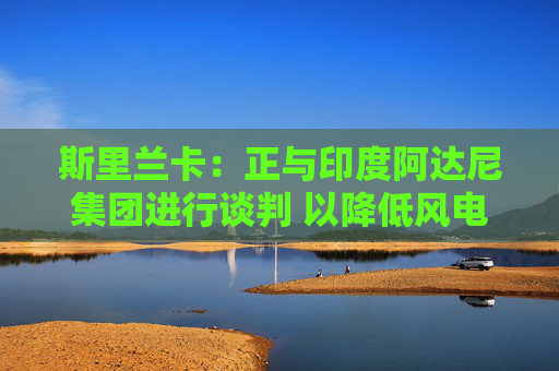 斯里兰卡：正与印度阿达尼集团进行谈判 以降低风电购买成本