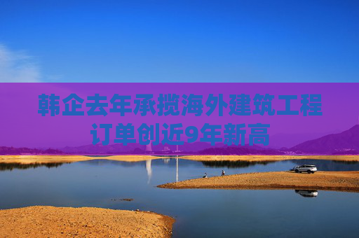 韩企去年承揽海外建筑工程订单创近9年新高