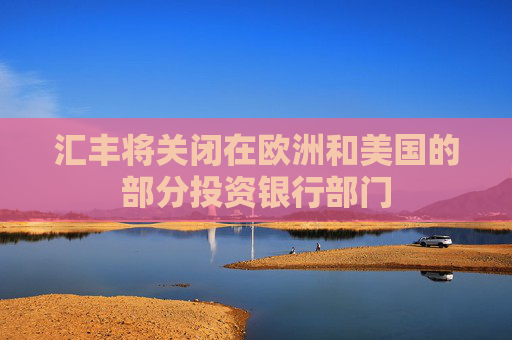 汇丰将关闭在欧洲和美国的部分投资银行部门