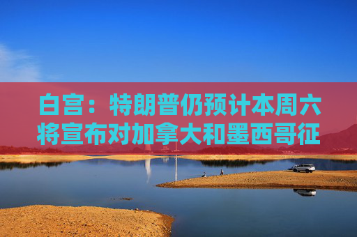 白宫：特朗普仍预计本周六将宣布对加拿大和墨西哥征收关税