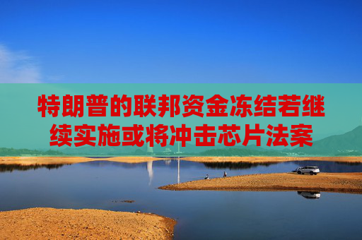 特朗普的联邦资金冻结若继续实施或将冲击芯片法案
