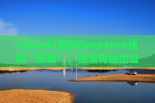 OpenAI宣称DeepSeek违规“蒸馏”，但没有给出证据
