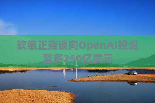 软银正商谈向OpenAI投资至多250亿美元