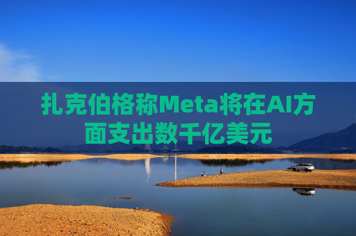 扎克伯格称Meta将在AI方面支出数千亿美元