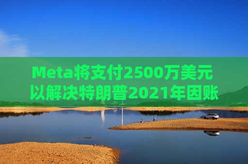 Meta将支付2500万美元 以解决特朗普2021年因账户被暂停而提起的诉讼