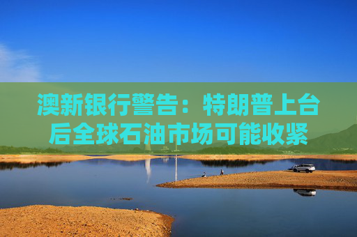 澳新银行警告：特朗普上台后全球石油市场可能收紧