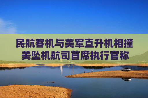 民航客机与美军直升机相撞 美坠机航司首席执行官称将全力配合调查