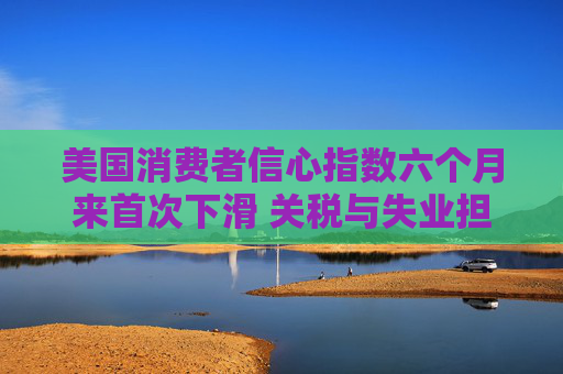 美国消费者信心指数六个月来首次下滑 关税与失业担忧成主因