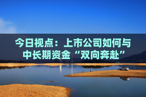今日视点：上市公司如何与中长期资金“双向奔赴”