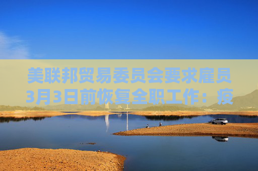 美联邦贸易委员会要求雇员3月3日前恢复全职工作：疫情早就结束了！