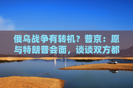俄乌战争有转机？普京：愿与特朗普会面，谈谈双方都感兴趣的事！