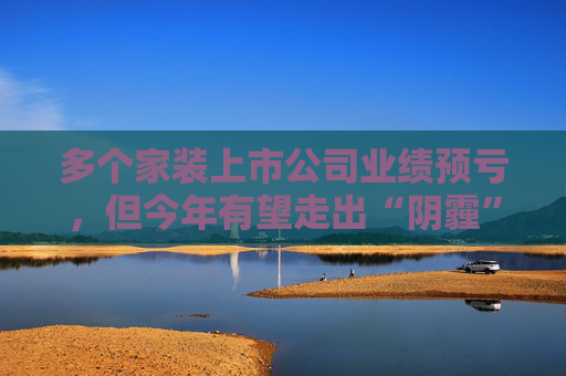 多个家装上市公司业绩预亏，但今年有望走出“阴霾”