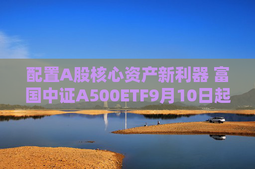 配置A股核心资产新利器 富国中证A500ETF9月10日起正式发行