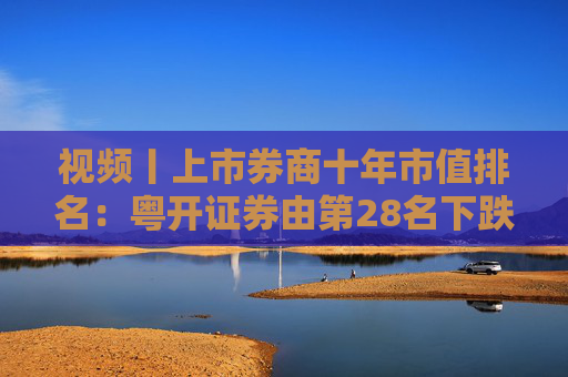 视频丨上市券商十年市值排名：粤开证券由第28名下跌到57名，降幅达到29个名次