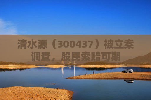 清水源（300437）被立案调查，股民索赔可期
