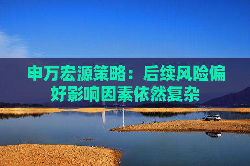 申万宏源策略：后续风险偏好影响因素依然复杂