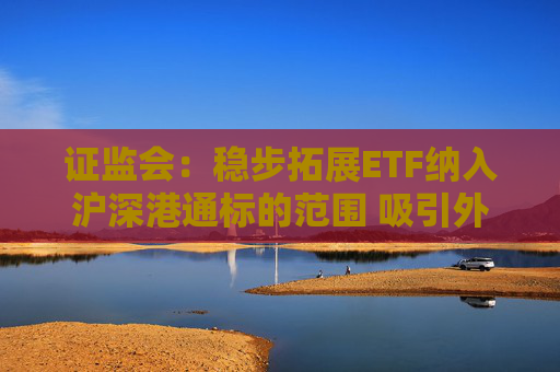 证监会：稳步拓展ETF纳入沪深港通标的范围 吸引外资通过指数化投资参与A股市场