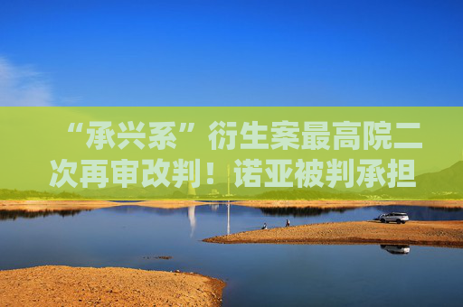 “承兴系”衍生案最高院二次再审改判！诺亚被判承担古井集团旗下公司1亿元保理案70%责任