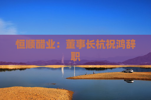 恒顺醋业：董事长杭祝鸿辞职