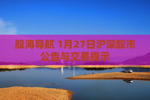股海导航 1月27日沪深股市公告与交易提示