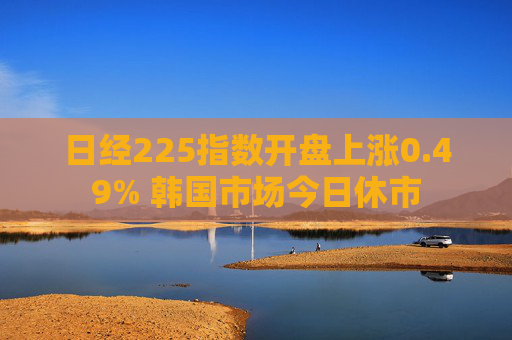 日经225指数开盘上涨0.49% 韩国市场今日休市