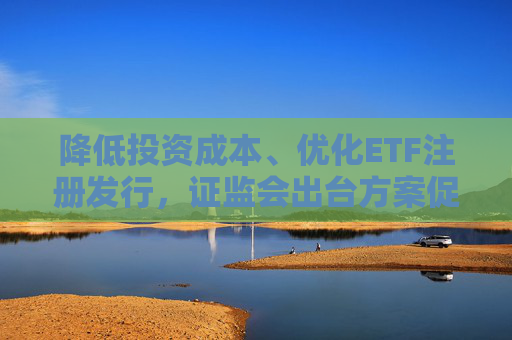 降低投资成本、优化ETF注册发行，证监会出台方案促指数化投资高质量发展