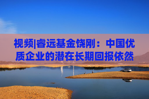 视频|睿远基金饶刚：中国优质企业的潜在长期回报依然是最具吸引力的选择之一 恭祝大家阖家幸福 投资顺利！