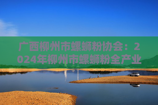 广西柳州市螺蛳粉协会：2024年柳州市螺蛳粉全产业链销售收入超750亿元