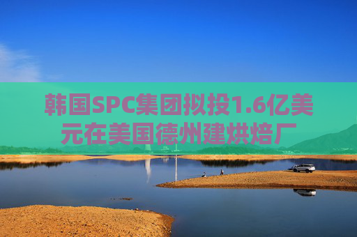 韩国SPC集团拟投1.6亿美元在美国德州建烘焙厂