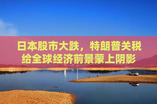 日本股市大跌，特朗普关税给全球经济前景蒙上阴影
