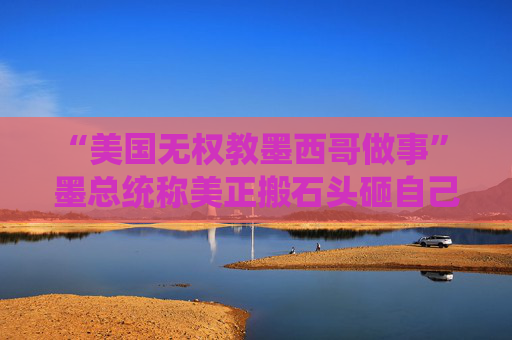 “美国无权教墨西哥做事” 墨总统称美正搬石头砸自己脚