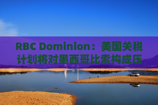 RBC Dominion：美国关税计划将对墨西哥比索构成压力