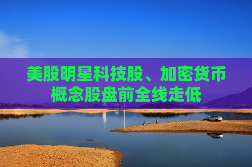 美股明星科技股、加密货币概念股盘前全线走低