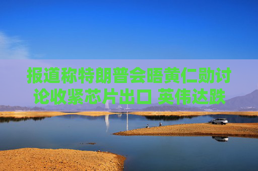 报道称特朗普会晤黄仁勋讨论收紧芯片出口 英伟达跌超5%
