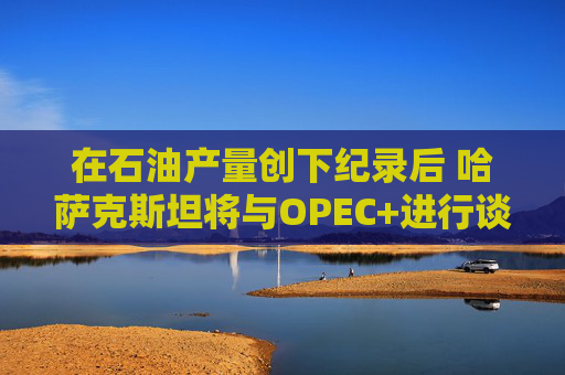 在石油产量创下纪录后 哈萨克斯坦将与OPEC+进行谈判