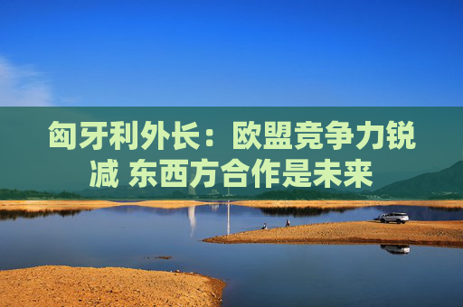 匈牙利外长：欧盟竞争力锐减 东西方合作是未来