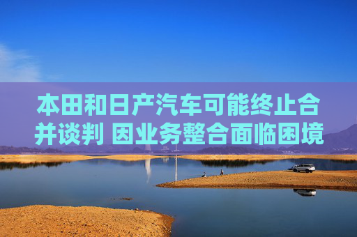 本田和日产汽车可能终止合并谈判 因业务整合面临困境