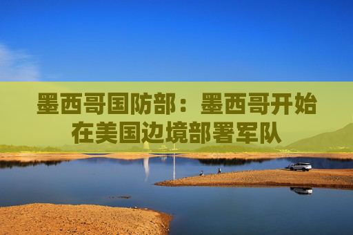 墨西哥国防部：墨西哥开始在美国边境部署军队