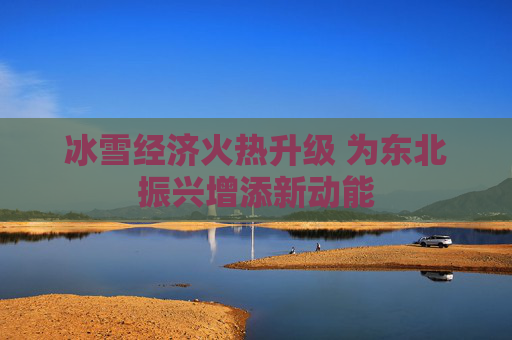 冰雪经济火热升级 为东北振兴增添新动能