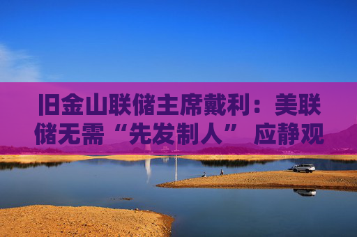 旧金山联储主席戴利：美联储无需“先发制人” 应静观特朗普政策影响
