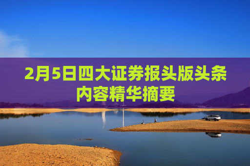 2月5日四大证券报头版头条内容精华摘要