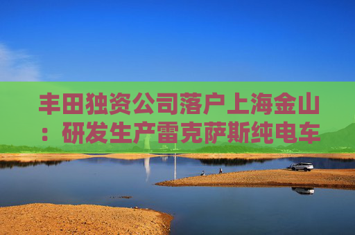 丰田独资公司落户上海金山：研发生产雷克萨斯纯电车型，2027年投产