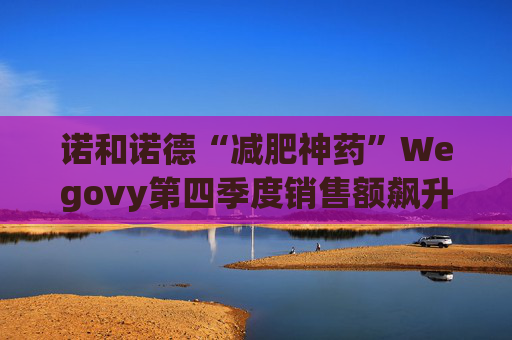 诺和诺德“减肥神药”Wegovy第四季度销售额飙升逾一倍