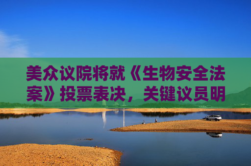 美众议院将就《生物安全法案》投票表决，关键议员明确反对