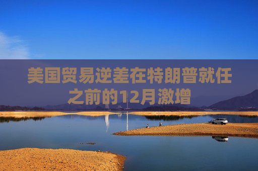 美国贸易逆差在特朗普就任之前的12月激增