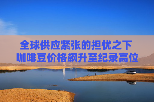 全球供应紧张的担忧之下 咖啡豆价格飙升至纪录高位