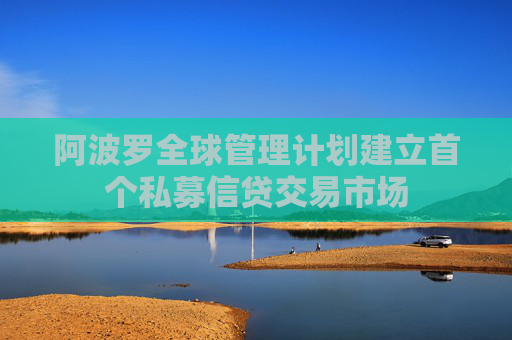 阿波罗全球管理计划建立首个私募信贷交易市场
