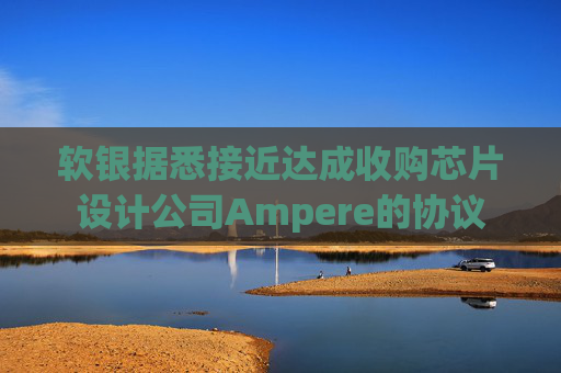 软银据悉接近达成收购芯片设计公司Ampere的协议