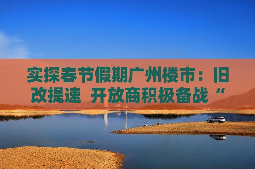 实探春节假期广州楼市：旧改提速  开放商积极备战“小阳春”