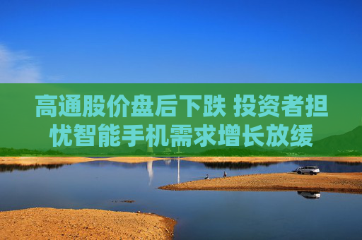 高通股价盘后下跌 投资者担忧智能手机需求增长放缓